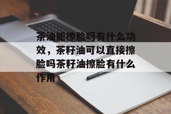 茶油能擦脸吗有什么功效，茶籽油可以直接擦脸吗茶籽油擦脸有什么作用-第1张图片-