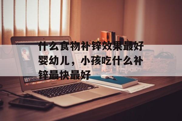 什么食物补锌效果最好婴幼儿，小孩吃什么补锌最快最好-第1张图片-