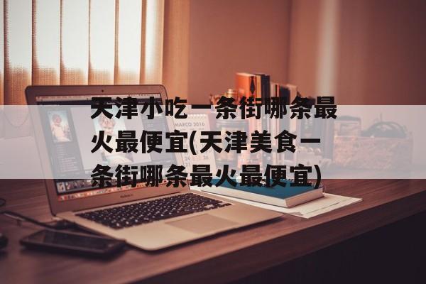 天津小吃一条街哪条最火最便宜(天津美食一条街哪条最火最便宜)-第1张图片-