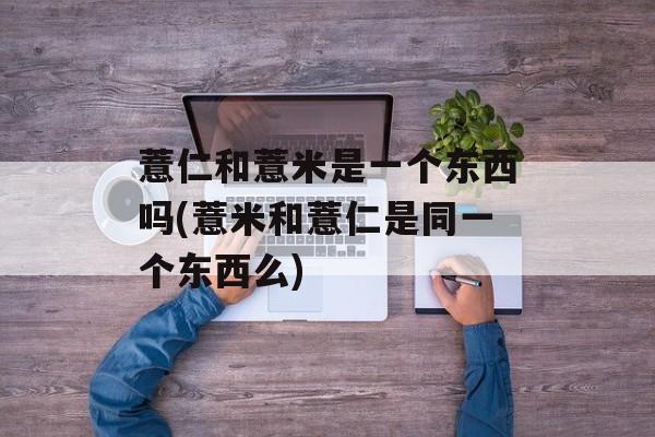 薏仁和薏米是一个东西吗(薏米和薏仁是同一个东西么)-第1张图片-