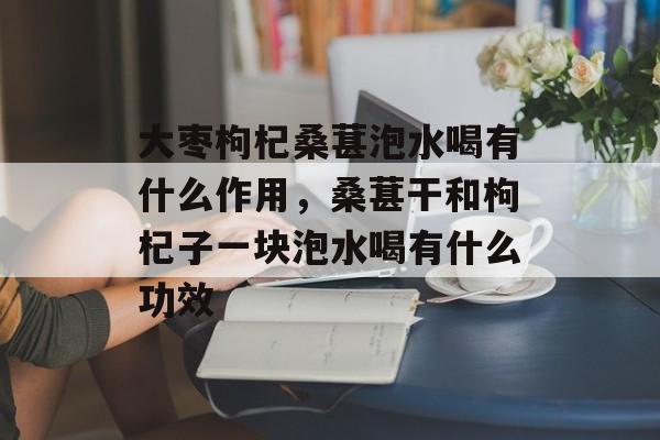 大枣枸杞桑葚泡水喝有什么作用，桑葚干和枸杞子一块泡水喝有什么功效-第1张图片-