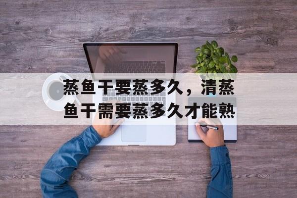 蒸鱼干要蒸多久，清蒸鱼干需要蒸多久才能熟-第1张图片-