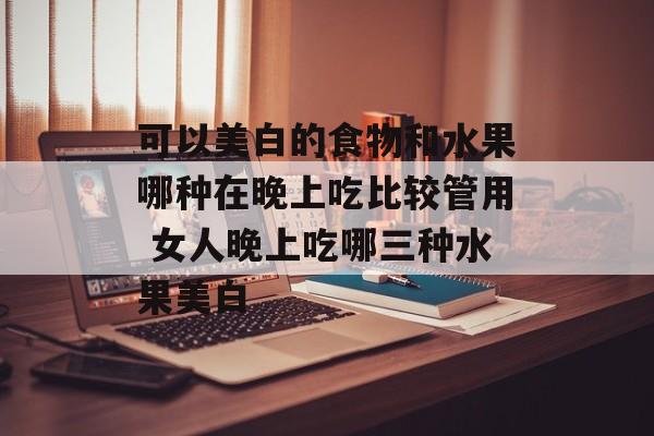 可以美白的食物和水果哪种在晚上吃比较管用 女人晚上吃哪三种水果美白-第1张图片-