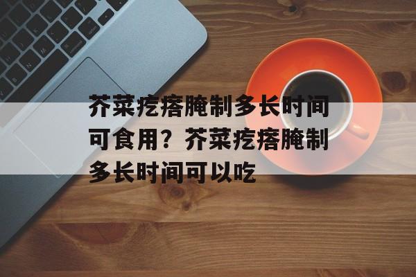 芥菜疙瘩腌制多长时间可食用？芥菜疙瘩腌制多长时间可以吃-第1张图片-