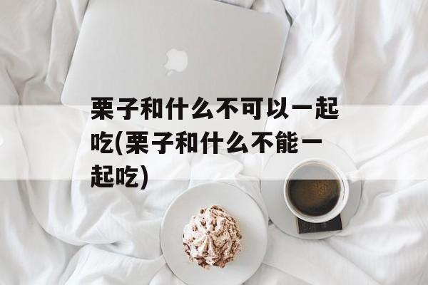 栗子和什么不可以一起吃(栗子和什么不能一起吃)-第1张图片-