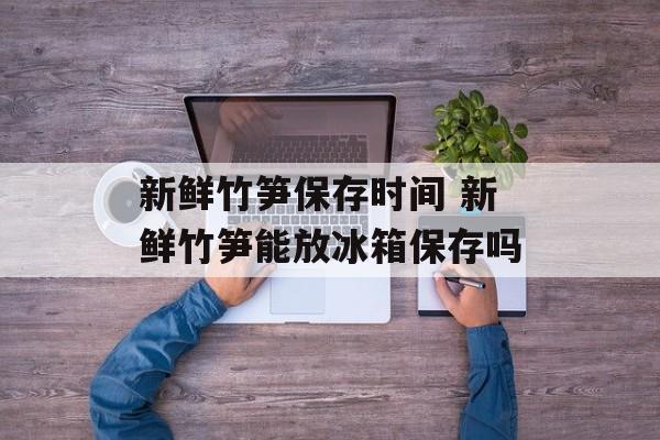 新鲜竹笋保存时间 新鲜竹笋能放冰箱保存吗-第1张图片-