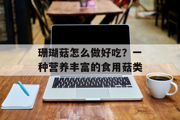 珊瑚菇怎么做好吃？一种营养丰富的食用菇类-第1张图片-