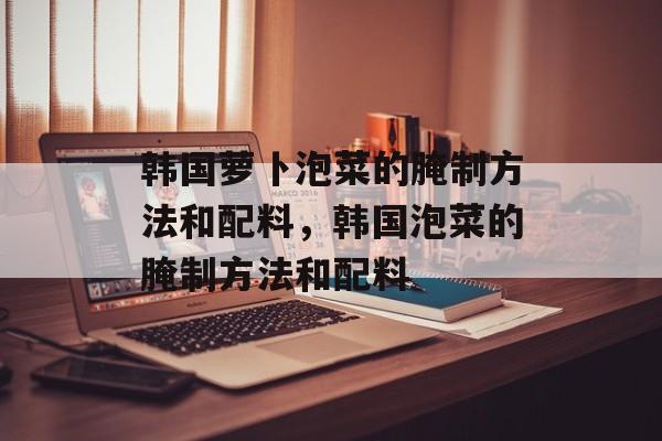 韩国萝卜泡菜的腌制方法和配料，韩国泡菜的腌制方法和配料-第1张图片-