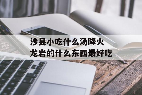 沙县小吃什么汤降火 龙岩的什么东西最好吃-第1张图片-
