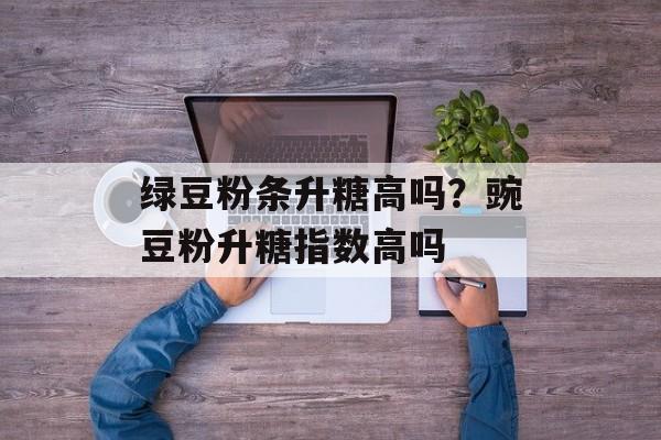 绿豆粉条升糖高吗？豌豆粉升糖指数高吗-第1张图片-
