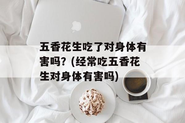 五香花生吃了对身体有害吗？(经常吃五香花生对身体有害吗)-第1张图片-