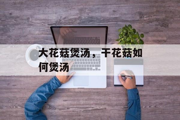 大花菇煲汤，干花菇如何煲汤-第1张图片-