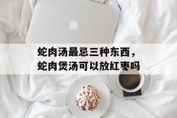 蛇肉汤最忌三种东西，蛇肉煲汤可以放红枣吗-第1张图片-