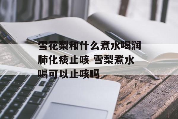 雪花梨和什么煮水喝润肺化痰止咳 雪梨煮水喝可以止咳吗-第1张图片-