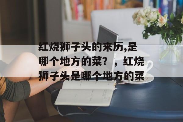 红烧狮子头的来历,是哪个地方的菜？，红烧狮子头是哪个地方的菜-第1张图片-