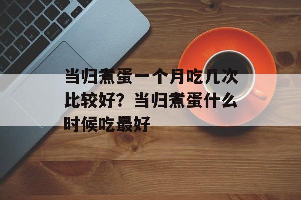 当归煮蛋一个月吃几次比较好？当归煮蛋什么时候吃最好-第1张图片-