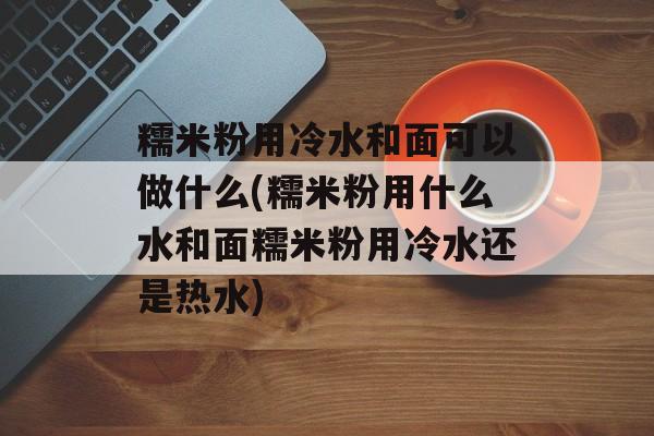 糯米粉用冷水和面可以做什么(糯米粉用什么水和面糯米粉用冷水还是热水)-第1张图片-