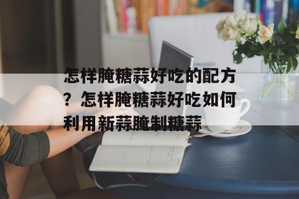 怎样腌糖蒜好吃的配方？怎样腌糖蒜好吃如何利用新蒜腌制糖蒜-第1张图片-