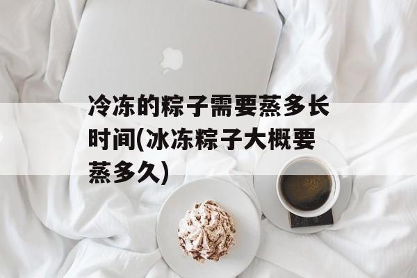 冷冻的粽子需要蒸多长时间(冰冻粽子大概要蒸多久)-第1张图片-