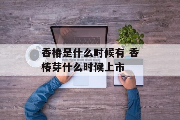 香椿是什么时候有 香椿芽什么时候上市-第1张图片-