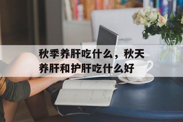 秋季养肝吃什么，秋天养肝和护肝吃什么好-第1张图片-