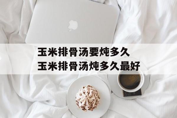 玉米排骨汤要炖多久 玉米排骨汤炖多久最好-第1张图片-