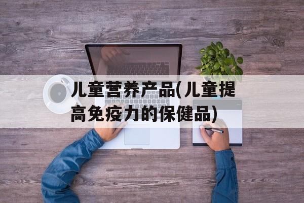 儿童营养产品(儿童提高免疫力的保健品)-第1张图片-