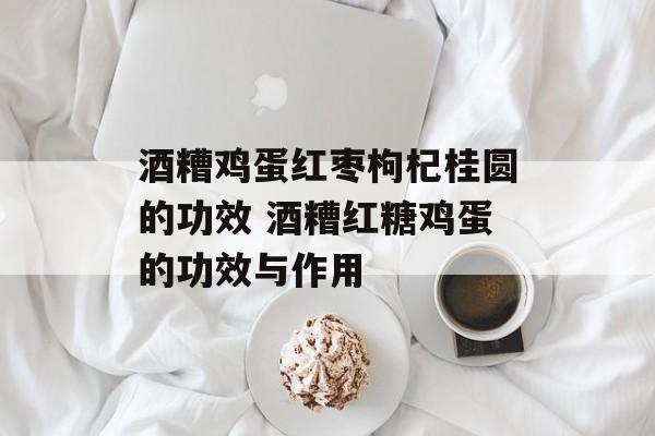 酒糟鸡蛋红枣枸杞桂圆的功效 酒糟红糖鸡蛋的功效与作用-第1张图片-