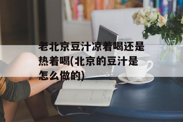 老北京豆汁凉着喝还是热着喝(北京的豆汁是怎么做的)-第1张图片-