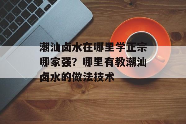 潮汕卤水在哪里学正宗哪家强？哪里有教潮汕卤水的做法技术-第1张图片-