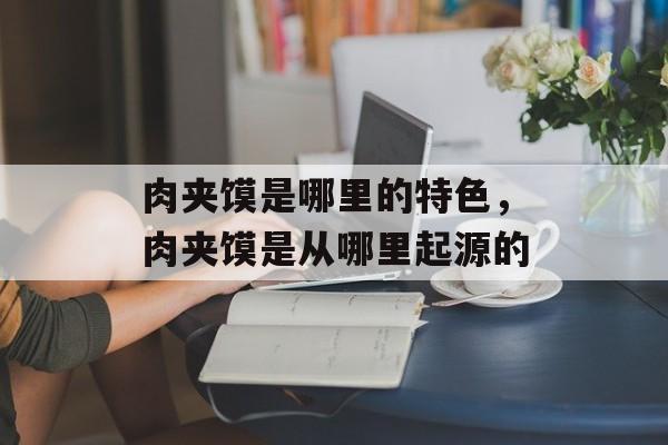 肉夹馍是哪里的特色，肉夹馍是从哪里起源的-第1张图片-