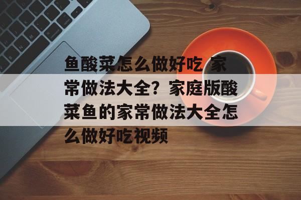 鱼酸菜怎么做好吃 家常做法大全？家庭版酸菜鱼的家常做法大全怎么做好吃视频-第1张图片-