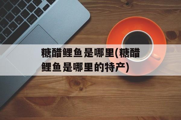 糖醋鲤鱼是哪里(糖醋鲤鱼是哪里的特产)-第1张图片-
