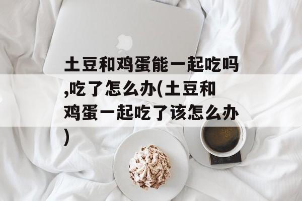 土豆和鸡蛋能一起吃吗,吃了怎么办(土豆和鸡蛋一起吃了该怎么办)-第1张图片-