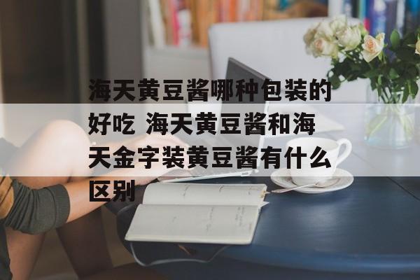 海天黄豆酱哪种包装的好吃 海天黄豆酱和海天金字装黄豆酱有什么区别-第1张图片-