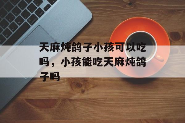 天麻炖鸽子小孩可以吃吗，小孩能吃天麻炖鸽子吗-第1张图片-