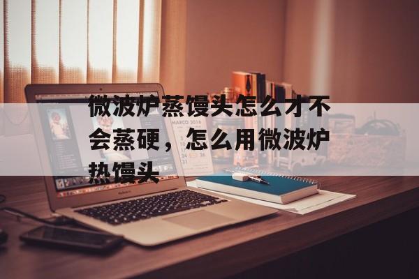 微波炉蒸馒头怎么才不会蒸硬，怎么用微波炉热馒头-第1张图片-