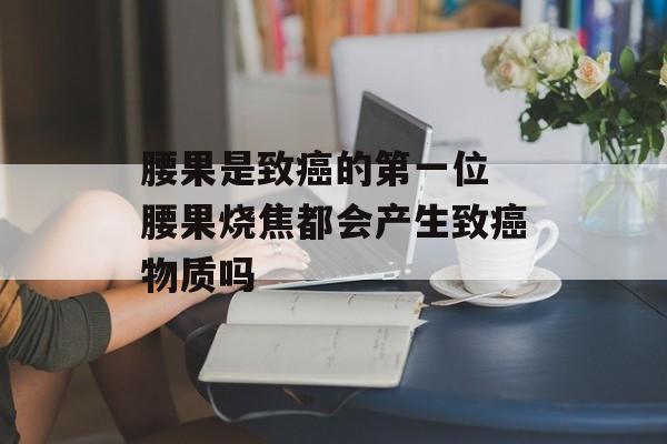 腰果是致癌的第一位 腰果烧焦都会产生致癌物质吗-第1张图片-