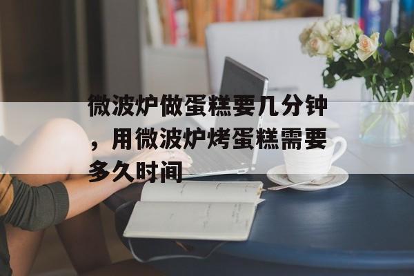 微波炉做蛋糕要几分钟，用微波炉烤蛋糕需要多久时间-第1张图片-