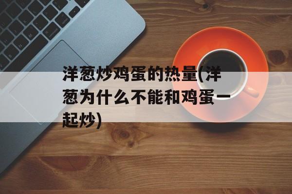 洋葱炒鸡蛋的热量(洋葱为什么不能和鸡蛋一起炒)-第1张图片-