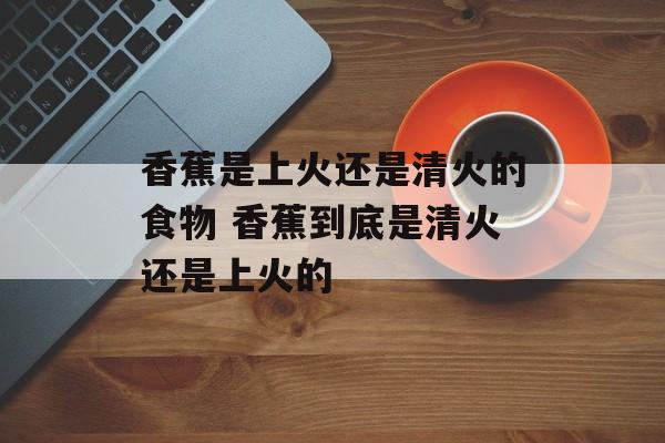香蕉是上火还是清火的食物 香蕉到底是清火还是上火的-第1张图片-