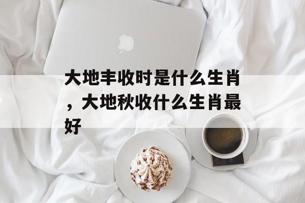 大地丰收时是什么生肖，大地秋收什么生肖最好-第1张图片-