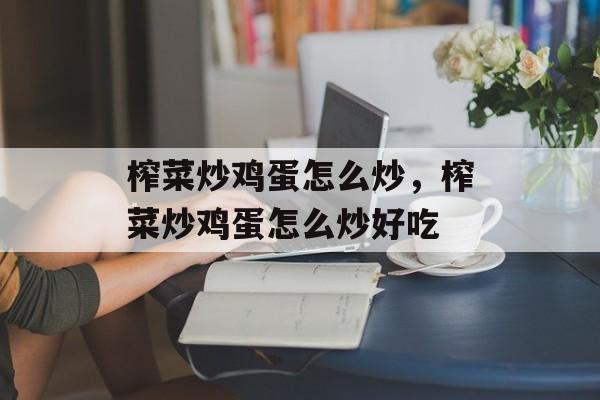榨菜炒鸡蛋怎么炒，榨菜炒鸡蛋怎么炒好吃-第1张图片-