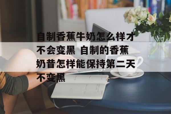 自制香蕉牛奶怎么样才不会变黑 自制的香蕉奶昔怎样能保持第二天不变黑-第1张图片-