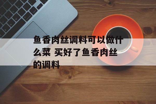 鱼香肉丝调料可以做什么菜 买好了鱼香肉丝的调料-第1张图片-