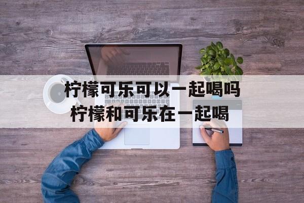柠檬可乐可以一起喝吗 柠檬和可乐在一起喝-第1张图片-