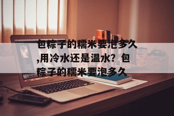 包粽子的糯米要泡多久,用冷水还是温水？包粽子的糯米要泡多久-第1张图片-