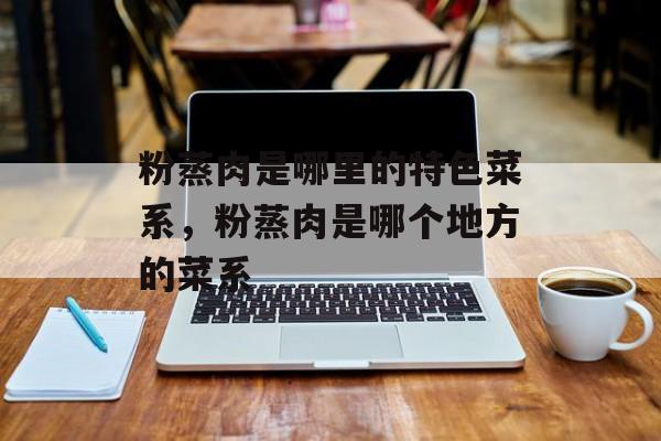 粉蒸肉是哪里的特色菜系，粉蒸肉是哪个地方的菜系-第1张图片-