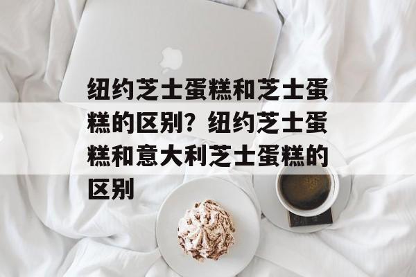 纽约芝士蛋糕和芝士蛋糕的区别？纽约芝士蛋糕和意大利芝士蛋糕的区别-第1张图片-