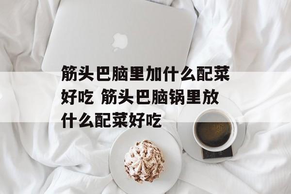 筋头巴脑里加什么配菜好吃 筋头巴脑锅里放什么配菜好吃-第1张图片-